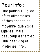 Zone de Texte: Pour info :      Une portion 100g  de p�tes alimentaires s�ches apporte en moyenne  que 2g de Lipides. Mais beaucoup d��nergie : Glucides : 72g et Prot�ines : 13g.