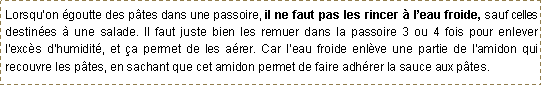 Zone de Texte: Lorsqu�on �goutte des p�tes dans une passoire, il ne faut pas les rincer � l�eau froide, sauf celles destin�es � une salade. Il faut juste bien les remuer dans la passoire 3 ou 4 fois pour enlever l'exc�s d'humidit�, et �a permet de les a�rer. Car l�eau froide enl�ve une partie de l�amidon qui recouvre les p�tes, en sachant que cet amidon permet de faire adh�rer la sauce aux p�tes.